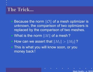 The Trick...

 •   Because the norm O of a mesh optimizer is
     unknown, the comparison of two optimizers is
     replaced by the comparison of two meshes.
 •   What is the norm M of a mesh ?
 •   How can we assert that M1 > M2 ?
 •   This is what you will know soon, or you
     money back !




                                         Mesh Quality – p. 16/331
 