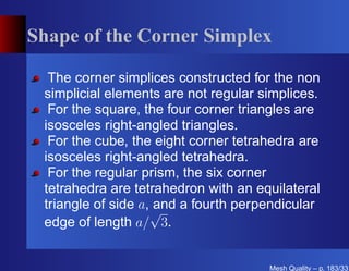 Shape of the Corner Simplex

  The corner simplices constructed for the non
 simplicial elements are not regular simplices.
  For the square, the four corner triangles are
 isosceles right-angled triangles.
  For the cube, the eight corner tetrahedra are
 isosceles right-angled tetrahedra.
  For the regular prism, the six corner
 tetrahedra are tetrahedron with an equilateral
 triangle of side a, √ a fourth perpendicular
                     and
 edge of length a/ 3.


                                      Mesh Quality – p. 183/331
 