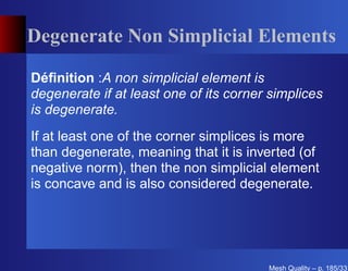 Degenerate Non Simplicial Elements

Déﬁnition :A non simplicial element is
degenerate if at least one of its corner simplices
is degenerate.
If at least one of the corner simplices is more
than degenerate, meaning that it is inverted (of
negative norm), then the non simplicial element
is concave and is also considered degenerate.




                                        Mesh Quality – p. 185/331
 