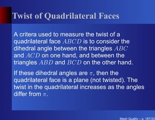 Twist of Quadrilateral Faces

A critera used to measure the twist of a
quadrilateral face ABCD is to consider the
dihedral angle between the triangles ABC
and ACD on one hand, and between the
triangles ABD and BCD on the other hand.
If these dihedral angles are π, then the
quadrilateral face is a plane (not twisted). The
twist in the quadrilateral increases as the angles
differ from π.


                                        Mesh Quality – p. 187/331
 