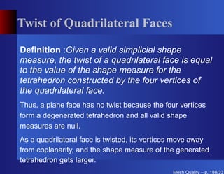 Twist of Quadrilateral Faces

Deﬁnition :Given a valid simplicial shape
measure, the twist of a quadrilateral face is equal
to the value of the shape measure for the
tetrahedron constructed by the four vertices of
the quadrilateral face.
Thus, a plane face has no twist because the four vertices
form a degenerated tetrahedron and all valid shape
measures are null.
As a quadrilateral face is twisted, its vertices move away
from coplanarity, and the shape measure of the generated
tetrahedron gets larger.
                                              Mesh Quality – p. 188/331
 