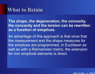 What to Retain

The shape, the degeneration, the convexity,
the concavity and the torsion can be rewritten
as a function of simplices.
An advantage of this approach is that once that
the measurement and the shape measures for
the simplices are programmed, in Euclidean as
well as with a Riemannian metric, the extension
for non simplicial elements is direct.




                                      Mesh Quality – p. 189/331
 