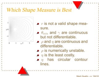 Which Shape Measure is Best

 1
                       r is not a valid shape mea-
y0                    sure.
                       θmin and γ are continuous
-1
                      but not differentiable.
     0   1   x2   3    ρ and η are continuous and
                      differentiable.
                       ρ is numerically unstable.
                       η is the least costly.
                       η has circular contour
                      lines.

                                           Mesh Quality – p. 194/331
 