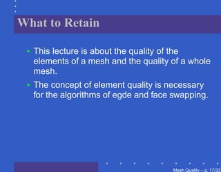 What to Retain

 •   This lecture is about the quality of the
     elements of a mesh and the quality of a whole
     mesh.
 •   The concept of element quality is necessary
     for the algorithms of egde and face swapping.




                                        Mesh Quality – p. 17/331
 