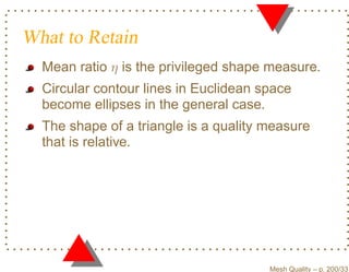 What to Retain
  Mean ratio η is the privileged shape measure.
  Circular contour lines in Euclidean space
  become ellipses in the general case.
  The shape of a triangle is a quality measure
  that is relative.




                                       Mesh Quality – p. 200/331
 