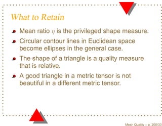 What to Retain
  Mean ratio η is the privileged shape measure.
  Circular contour lines in Euclidean space
  become ellipses in the general case.
  The shape of a triangle is a quality measure
  that is relative.
  A good triangle in a metric tensor is not
  beautiful in a different metric tensor.




                                        Mesh Quality – p. 200/331
 