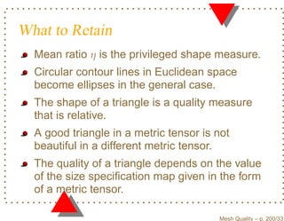 What to Retain
  Mean ratio η is the privileged shape measure.
  Circular contour lines in Euclidean space
  become ellipses in the general case.
  The shape of a triangle is a quality measure
  that is relative.
  A good triangle in a metric tensor is not
  beautiful in a different metric tensor.
  The quality of a triangle depends on the value
  of the size speciﬁcation map given in the form
  of a metric tensor.

                                        Mesh Quality – p. 200/331
 