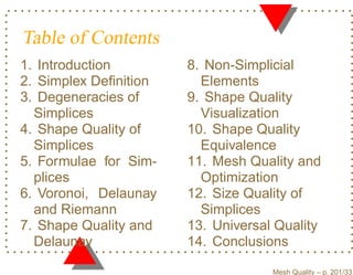 Table of Contents
1. Introduction        8. Non-Simplicial
2. Simplex Deﬁnition     Elements
3. Degeneracies of     9. Shape Quality
  Simplices              Visualization
4. Shape Quality of    10. Shape Quality
  Simplices              Equivalence
5. Formulae for Sim-   11. Mesh Quality and
  plices                 Optimization
6. Voronoi, Delaunay   12. Size Quality of
  and Riemann            Simplices
7. Shape Quality and   13. Universal Quality
  Delaunay             14. Conclusions

                                    Mesh Quality – p. 201/331
 