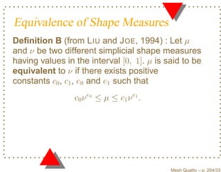 Equivalence of Shape Measures
Deﬁnition B (from L IU and J OE, 1994) : Let µ
and ν be two different simplicial shape measures
having values in the interval [0, 1]. µ is said to be
equivalent to ν if there exists positive
constants c0 , c1 , e0 and e1 such that
                 c0 ν e0 ≤ µ ≤ c1 ν e1 .




                                            Mesh Quality – p. 204/331
 