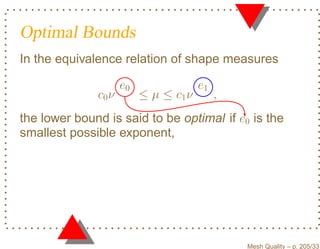 Optimal Bounds
In the equivalence relation of shape measures

                     e0                e1
              c0 ν        ≤ µ ≤ c1 ν        ,
the lower bound is said to be optimal if e0 is the
smallest possible exponent,




                                                Mesh Quality – p. 205/331
 