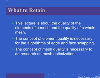 What to Retain

 •   This lecture is about the quality of the
     elements of a mesh and the quality of a whole
     mesh.
 •   The concept of element quality is necessary
     for the algorithms of egde and face swapping.
 •   The concept of mesh quality is necessary to
     do research on mesh optimization.




                                        Mesh Quality – p. 17/331
 