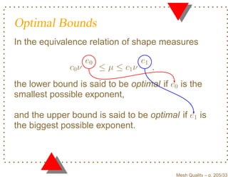 Optimal Bounds
In the equivalence relation of shape measures

                     e0                e1
              c0 ν        ≤ µ ≤ c1 ν        ,
the lower bound is said to be optimal if e0 is the
smallest possible exponent,

and the upper bound is said to be optimal if e1 is
the biggest possible exponent.




                                                Mesh Quality – p. 205/331
 