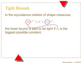 Tight Bounds
In the equivalence relation of shape measures

                c0 ν e0 ≤ µ ≤ c1 ν e1 ,

the lower bound is said to be tight if c0 is the
biggest possible constant,




                                            Mesh Quality – p. 206/331
 
