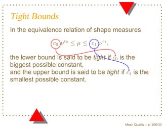 Tight Bounds
In the equivalence relation of shape measures

                c0 ν e0 ≤ µ ≤ c1 ν e1 ,

the lower bound is said to be tight if c0 is the
biggest possible constant,
and the upper bound is said to be tight if c1 is the
smallest possible constant.




                                           Mesh Quality – p. 206/331
 