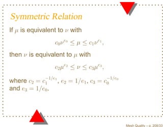 Symmetric Relation
If µ is equivalent to ν with
                  c0 ν e0 ≤ µ ≤ c1 ν e1 ,
then ν is equivalent to µ with
                  c2 µe2 ≤ ν ≤ c3 µe3 ,
             −1/e1                         −1/e0
where c2 =  c1     ,   e2 = 1/e1 , c3 =   c0
and e3 = 1/e0 .




                                                   Mesh Quality – p. 208/331
 