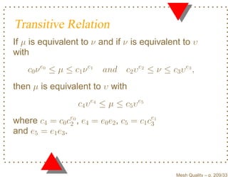 Transitive Relation
If µ is equivalent to ν and if ν is equivalent to υ
with
    c0 ν e0 ≤ µ ≤ c1 ν e1   and    c2 υ e2 ≤ ν ≤ c3 υ e3 ,
then µ is equivalent to υ with
                    c4 υ e4 ≤ µ ≤ c5 υ e5
where c4 = c0 ce0 , e4 = e0 e2 , c5 = c1 ce1
                 2                        3
and e5 = e1 e3 .



                                                   Mesh Quality – p. 209/331
 