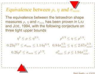 Equivalence between ρ, η and σmin
The equivalence between the tetraedron shape
measures ρ, η and σmin has been proven in L IU
and J OE, 1994, with the following conjecture on
three tight upper bounds

         η 3 ≤ ρ ≤ η 3/4 ,                       ρ4/3 ≤ η ≤ ρ1/3 ,
        3/2                        3/4            4/3               2/3
0.23η         ≤ σmin ≤ 1.14η             ,   0.84σmin   ≤η≤    2.67σmin ,
              2              1/2               2                1/2
   0.26ρ ≤ σmin ≤ ρ                ,          σmin   ≤ρ≤   1.94σmin .




                                                          Mesh Quality – p. 210/331
 