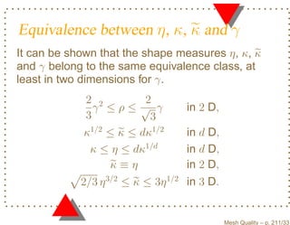 Equivalence between η , κ, κ and γ
It can be shown that the shape measures η, κ, κ
and γ belong to the same equivalence class, at
least in two dimensions for γ.
            2 2         2
              γ ≤ρ≤√ γ            in 2 D,
            3            3
            κ1/2 ≤ κ ≤ dκ1/2      in d D,
             κ ≤ η ≤ dκ1/d        in d D,
                 κ≡η              in 2 D,
            2/3 η 3/2 ≤ κ ≤ 3η 1/2 in 3 D.


                                             Mesh Quality – p. 211/331
 