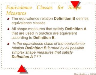 Equivalence Classes for Shape
Measures
  The equivalence relation Deﬁnition B deﬁnes
  equivalence classes.
  All shape measures that satisfy Deﬁnition A
  that are used in practice are equivalent
  according to Deﬁnition B.
   Is the equivalence class of the equivalence
  relation Deﬁnition B formed by all possible
  simplex shape measures that satisfy
  Deﬁnition A ? ? ?



                                       Mesh Quality – p. 212/331
 