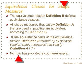 Equivalence Classes for Shape
Measures
  The equivalence relation Deﬁnition B deﬁnes
  equivalence classes.
  All shape measures that satisfy Deﬁnition A
  that are used in practice are equivalent
  according to Deﬁnition B.
   Is the equivalence class of the equivalence
  relation Deﬁnition B formed by all possible
  simplex shape measures that satisfy
  Deﬁnition A ? ? ?
  No ! L IU has provided a counterexample.

                                       Mesh Quality – p. 212/331
 
