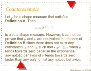 Counterexample
Let µ be a shape measure that satisﬁes
Deﬁnition A. Then
                   ν = 2(µ−1)/µ
is also a shape measure. However, it cannot be
proven that µ and ν are equivalent in the sens of
Deﬁnition B since there does not exist any
constantes c0 and e0 such that c0 µeo ≤ ν when µ
tends towards zero because the exponential
asymptotic behavior of ν tends towards zero
faster than any polynomial asymptotic behavior.

                                         Mesh Quality – p. 213/331
 