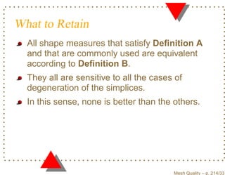 What to Retain
  All shape measures that satisfy Deﬁnition A
  and that are commonly used are equivalent
  according to Deﬁnition B.
  They all are sensitive to all the cases of
  degeneration of the simplices.
  In this sense, none is better than the others.




                                         Mesh Quality – p. 214/331
 
