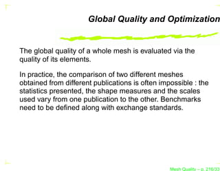 Global Quality and Optimization


The global quality of a whole mesh is evaluated via the
quality of its elements.

In practice, the comparison of two different meshes
obtained from different publications is often impossible : the
statistics presented, the shape measures and the scales
used vary from one publication to the other. Benchmarks
need to be deﬁned along with exchange standards.




                                                 Mesh Quality – p. 216/331
 