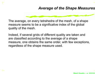 Average of the Shape Measures


The average, on every tetrahedra of the mesh, of a shape
measure seems to be a signiﬁcative index of the global
quality of the mesh.

Indeed, if several grids of different quality are taken and
are classiﬁed according to the average of a shape
measure, one obtains the same order, with few exceptions,
regardless of the shape measure used.




                                               Mesh Quality – p. 223/331
 