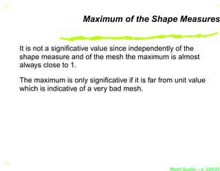 Maximum of the Shape Measures


It is not a signiﬁcative value since independently of the
shape measure and of the mesh the maximum is almost
always close to 1.

The maximum is only signiﬁcative if it is far from unit value
which is indicative of a very bad mesh.




                                                 Mesh Quality – p. 224/331
 
