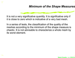 Minimum of the Shape Measures


It is not a very signiﬁcative quantity. It is signiﬁcative only if
it is close to zero which is indicative of a very bad mesh.

In a series of tests, the classiﬁcation of the quality of the
meshes according to the minimum of the shape measure is
chaotic. It is not advisable to characterize a whole mesh by
its worst element.




                                                     Mesh Quality – p. 225/331
 