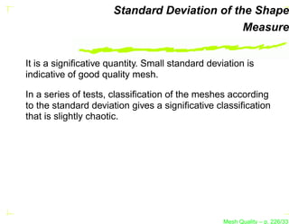Standard Deviation of the Shape
                                              Measure


It is a signiﬁcative quantity. Small standard deviation is
indicative of good quality mesh.

In a series of tests, classiﬁcation of the meshes according
to the standard deviation gives a signiﬁcative classiﬁcation
that is slightly chaotic.




                                                  Mesh Quality – p. 226/331
 