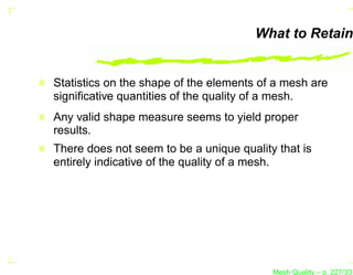 What to Retain


Statistics on the shape of the elements of a mesh are
signiﬁcative quantities of the quality of a mesh.
Any valid shape measure seems to yield proper
results.
There does not seem to be a unique quality that is
entirely indicative of the quality of a mesh.




                                          Mesh Quality – p. 227/331
 