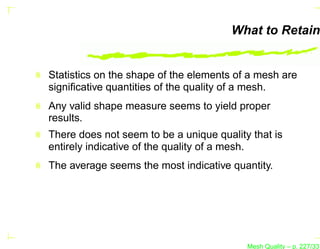 What to Retain


Statistics on the shape of the elements of a mesh are
signiﬁcative quantities of the quality of a mesh.
Any valid shape measure seems to yield proper
results.
There does not seem to be a unique quality that is
entirely indicative of the quality of a mesh.
The average seems the most indicative quantity.




                                          Mesh Quality – p. 227/331
 