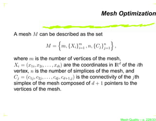 Mesh Optimization


A mesh M can be described as the set

                 M = m, {Xi }m , n, {Cj }n
                             i=1         j=1 ,


where m is the number of vertices of the mesh,
Xi = (x1i , x2i , . . . , xdi ) are the coordinates in I d of the ith
                                                           R
vertex, n is the number of simplices of the mesh, and
Cj = (c1j , c2j , . . . , cdj , cd+1,j ) is the connectivity of the jth
simplex of the mesh composed of d + 1 pointers to the
vertices of the mesh.




                                                          Mesh Quality – p. 228/331
 