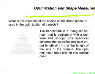 Optimization and Shape Measures


What is the inﬂuence of the choice of the shape measure
used in the optimization of a mesh ?

                     The benchmark is a triangular do-
                     main that is equilateral with a uni-
                     form and isotropic size speciﬁca-
                     tion map that speciﬁes edges of tar-
                     get length of 1/10 of the length of
                     the side of the domain. The opti-
                     mal mesh does exist in this special
                     case.




                                             Mesh Quality – p. 229/331
 