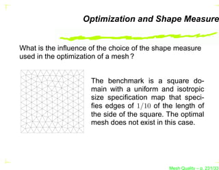 Optimization and Shape Measure


What is the inﬂuence of the choice of the shape measure
used in the optimization of a mesh ?


                     The benchmark is a square do-
                     main with a uniform and isotropic
                     size speciﬁcation map that speci-
                     ﬁes edges of 1/10 of the length of
                     the side of the square. The optimal
                     mesh does not exist in this case.




                                             Mesh Quality – p. 231/331
 