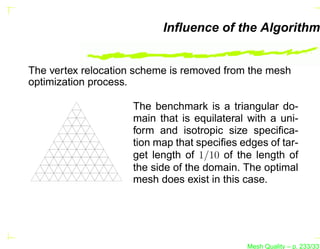 Inﬂuence of the Algorithm


The vertex relocation scheme is removed from the mesh
optimization process.

                     The benchmark is a triangular do-
                     main that is equilateral with a uni-
                     form and isotropic size speciﬁca-
                     tion map that speciﬁes edges of tar-
                     get length of 1/10 of the length of
                     the side of the domain. The optimal
                     mesh does exist in this case.




                                             Mesh Quality – p. 233/331
 