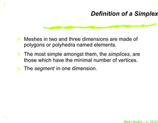 Deﬁnition of a Simplex



Meshes in two and three dimensions are made of
polygons or polyhedra named elements.
The most simple amongst them, the simplices, are
those which have the minimal number of vertices.
The segment in one dimension.




                                         Mesh Quality – p. 19/331
 