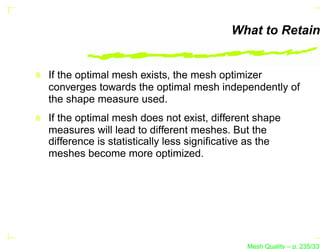 What to Retain


If the optimal mesh exists, the mesh optimizer
converges towards the optimal mesh independently of
the shape measure used.
If the optimal mesh does not exist, different shape
measures will lead to different meshes. But the
difference is statistically less signiﬁcative as the
meshes become more optimized.




                                            Mesh Quality – p. 235/331
 