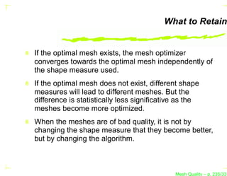 What to Retain


If the optimal mesh exists, the mesh optimizer
converges towards the optimal mesh independently of
the shape measure used.
If the optimal mesh does not exist, different shape
measures will lead to different meshes. But the
difference is statistically less signiﬁcative as the
meshes become more optimized.
When the meshes are of bad quality, it is not by
changing the shape measure that they become better,
but by changing the algorithm.



                                            Mesh Quality – p. 235/331
 