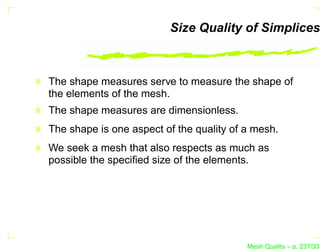 Size Quality of Simplices



The shape measures serve to measure the shape of
the elements of the mesh.
The shape measures are dimensionless.
The shape is one aspect of the quality of a mesh.
We seek a mesh that also respects as much as
possible the speciﬁed size of the elements.




                                          Mesh Quality – p. 237/331
 