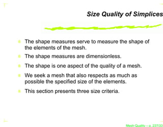 Size Quality of Simplices



The shape measures serve to measure the shape of
the elements of the mesh.
The shape measures are dimensionless.
The shape is one aspect of the quality of a mesh.
We seek a mesh that also respects as much as
possible the speciﬁed size of the elements.
This section presents three size criteria.




                                             Mesh Quality – p. 237/331
 