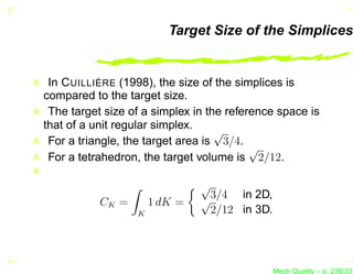 Target Size of the Simplices


 In C UILLIÈRE (1998), the size of the simplices is
compared to the target size.
 The target size of a simplex in the reference space is
that of a unit regular simplex.
                                   √
 For a triangle, the target area is 3/4.
                                          √
 For a tetrahedron, the target volume is 2/12.

                               √
           CK =       1 dK =   √3/4 in 2D,
                  K              2/12 in 3D.




                                               Mesh Quality – p. 238/331
 