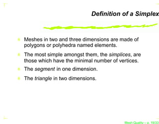 Deﬁnition of a Simplex



Meshes in two and three dimensions are made of
polygons or polyhedra named elements.
The most simple amongst them, the simplices, are
those which have the minimal number of vertices.
The segment in one dimension.
The triangle in two dimensions.




                                         Mesh Quality – p. 19/331
 