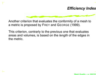 Efﬁciency Index


Another criterion that evaluates the conformity of a mesh to
a metric is proposed by F REY and G EORGE (1999).

This criterion, contrarly to the previous one that evaluates
areas and volumes, is based on the length of the edges in
the metric.




                                                Mesh Quality – p. 240/331
 