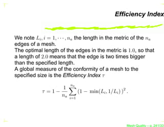 Efﬁciency Index


We note Li , i = 1, · · · , na the length in the metric of the na
edges of a mesh.
The optimal length of the edges in the metric is 1.0, so that
a length of 2.0 means that the edge is two times bigger
than the speciﬁed length.
A global measure of the conformity of a mesh to the
speciﬁed size is the Efﬁciency Index τ
                          na
                  1
            τ =1−              (1 − min(Li , 1/Li ) )2 .
                  na     i=1




                                                       Mesh Quality – p. 241/331
 