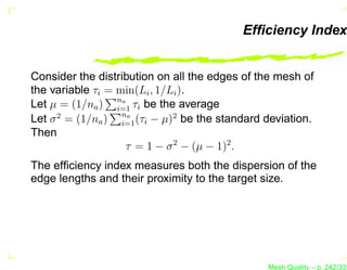 Efﬁciency Index


Consider the distribution on all the edges of the mesh of
the variable τi = min(Li , 1/Li ).
Let µ = (1/na ) na τi be the average
                  i=1
Let σ 2 = (1/na ) na (τi − µ)2 be the standard deviation.
                   i=1
Then
                    τ = 1 − σ 2 − (µ − 1)2 .
The efﬁciency index measures both the dispersion of the
edge lengths and their proximity to the target size.




                                               Mesh Quality – p. 242/331
 