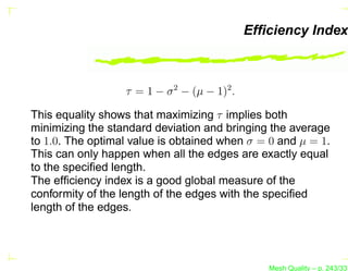 Efﬁciency Index



                  τ = 1 − σ 2 − (µ − 1)2 .

This equality shows that maximizing τ implies both
minimizing the standard deviation and bringing the average
to 1.0. The optimal value is obtained when σ = 0 and µ = 1.
This can only happen when all the edges are exactly equal
to the speciﬁed length.
The efﬁciency index is a good global measure of the
conformity of the length of the edges with the speciﬁed
length of the edges.




                                                Mesh Quality – p. 243/331
 