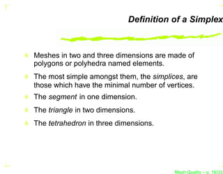 Deﬁnition of a Simplex



Meshes in two and three dimensions are made of
polygons or polyhedra named elements.
The most simple amongst them, the simplices, are
those which have the minimal number of vertices.
The segment in one dimension.
The triangle in two dimensions.
The tetrahedron in three dimensions.




                                         Mesh Quality – p. 19/331
 