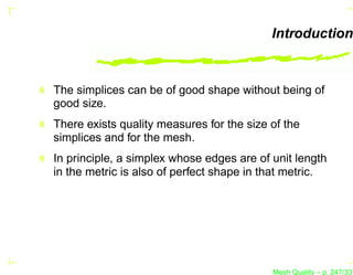 Introduction


The simplices can be of good shape without being of
good size.
There exists quality measures for the size of the
simplices and for the mesh.
In principle, a simplex whose edges are of unit length
in the metric is also of perfect shape in that metric.




                                           Mesh Quality – p. 247/331
 